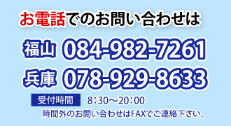 お電話でのお問い合わせは
福山 084-982-7261
兵庫 078-929-8633
受付時 8：30～20：00
時間外のお問い合わせはFAXでご連絡下さい。